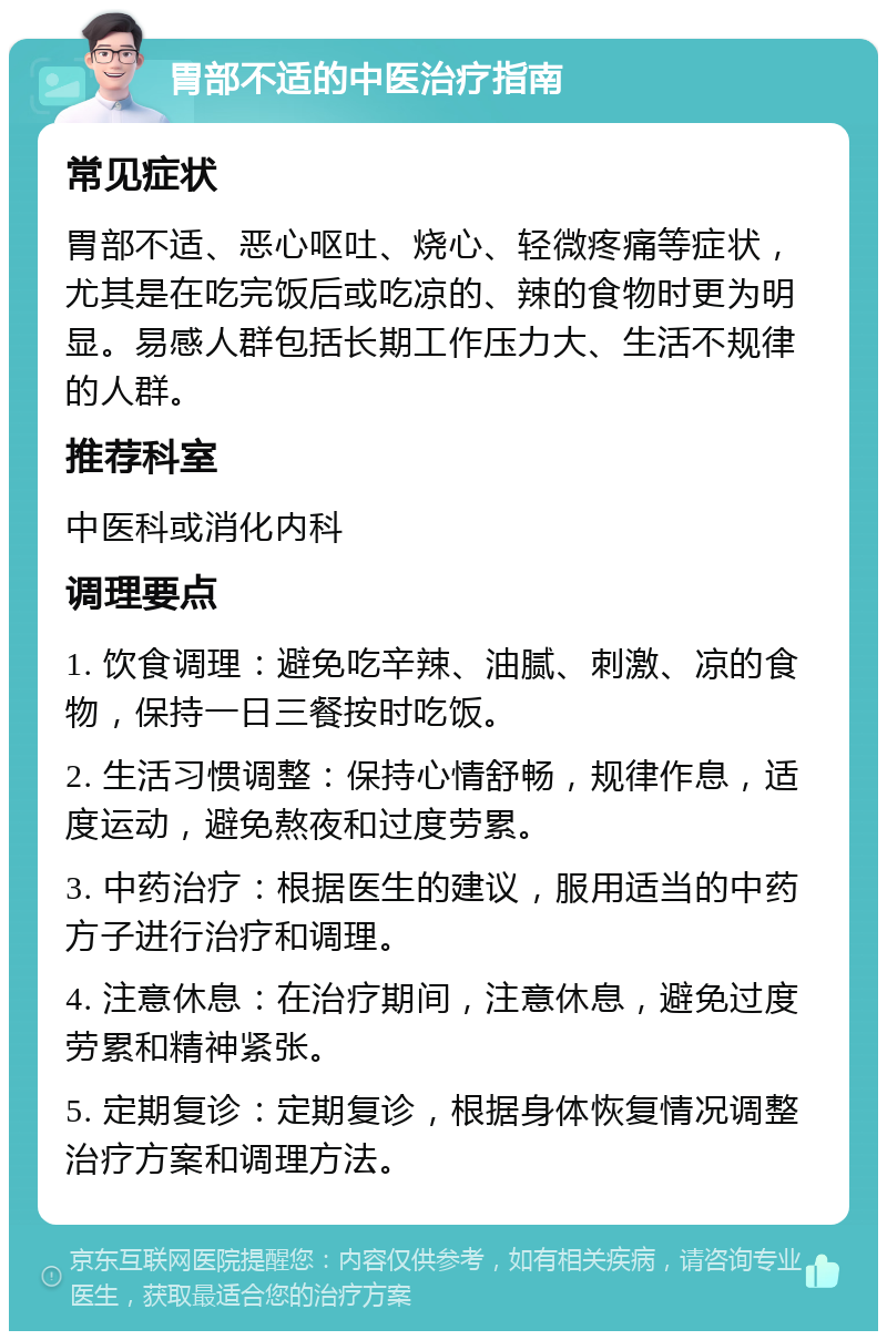 胃部不适的中医治疗指南 常见症状 胃部不适、恶心呕吐、烧心、轻微疼痛等症状，尤其是在吃完饭后或吃凉的、辣的食物时更为明显。易感人群包括长期工作压力大、生活不规律的人群。 推荐科室 中医科或消化内科 调理要点 1. 饮食调理：避免吃辛辣、油腻、刺激、凉的食物，保持一日三餐按时吃饭。 2. 生活习惯调整：保持心情舒畅，规律作息，适度运动，避免熬夜和过度劳累。 3. 中药治疗：根据医生的建议，服用适当的中药方子进行治疗和调理。 4. 注意休息：在治疗期间，注意休息，避免过度劳累和精神紧张。 5. 定期复诊：定期复诊，根据身体恢复情况调整治疗方案和调理方法。