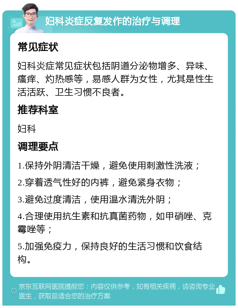 妇科炎症反复发作的治疗与调理 常见症状 妇科炎症常见症状包括阴道分泌物增多、异味、瘙痒、灼热感等，易感人群为女性，尤其是性生活活跃、卫生习惯不良者。 推荐科室 妇科 调理要点 1.保持外阴清洁干燥，避免使用刺激性洗液； 2.穿着透气性好的内裤，避免紧身衣物； 3.避免过度清洁，使用温水清洗外阴； 4.合理使用抗生素和抗真菌药物，如甲硝唑、克霉唑等； 5.加强免疫力，保持良好的生活习惯和饮食结构。