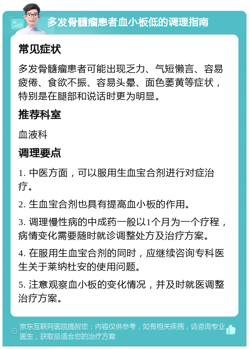 多发骨髓瘤患者血小板低的调理指南 常见症状 多发骨髓瘤患者可能出现乏力、气短懒言、容易疲倦、食欲不振、容易头晕、面色萎黄等症状，特别是在腿部和说话时更为明显。 推荐科室 血液科 调理要点 1. 中医方面，可以服用生血宝合剂进行对症治疗。 2. 生血宝合剂也具有提高血小板的作用。 3. 调理慢性病的中成药一般以1个月为一个疗程，病情变化需要随时就诊调整处方及治疗方案。 4. 在服用生血宝合剂的同时，应继续咨询专科医生关于莱纳杜安的使用问题。 5. 注意观察血小板的变化情况，并及时就医调整治疗方案。