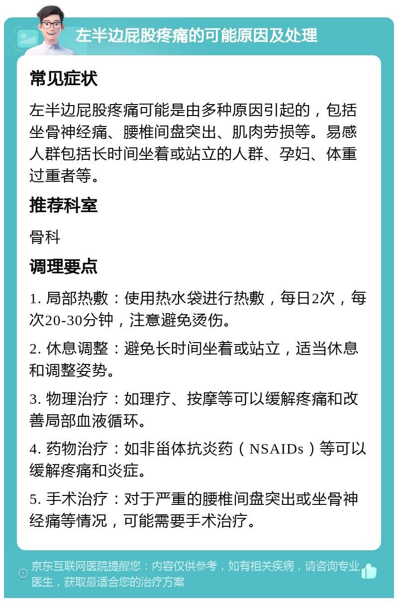 左半边屁股疼痛的可能原因及处理 常见症状 左半边屁股疼痛可能是由多种原因引起的，包括坐骨神经痛、腰椎间盘突出、肌肉劳损等。易感人群包括长时间坐着或站立的人群、孕妇、体重过重者等。 推荐科室 骨科 调理要点 1. 局部热敷：使用热水袋进行热敷，每日2次，每次20-30分钟，注意避免烫伤。 2. 休息调整：避免长时间坐着或站立，适当休息和调整姿势。 3. 物理治疗：如理疗、按摩等可以缓解疼痛和改善局部血液循环。 4. 药物治疗：如非甾体抗炎药（NSAIDs）等可以缓解疼痛和炎症。 5. 手术治疗：对于严重的腰椎间盘突出或坐骨神经痛等情况，可能需要手术治疗。