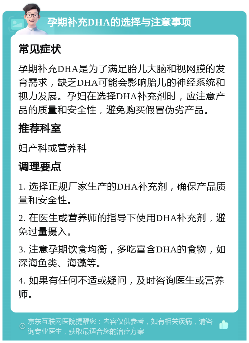 孕期补充DHA的选择与注意事项 常见症状 孕期补充DHA是为了满足胎儿大脑和视网膜的发育需求，缺乏DHA可能会影响胎儿的神经系统和视力发展。孕妇在选择DHA补充剂时，应注意产品的质量和安全性，避免购买假冒伪劣产品。 推荐科室 妇产科或营养科 调理要点 1. 选择正规厂家生产的DHA补充剂，确保产品质量和安全性。 2. 在医生或营养师的指导下使用DHA补充剂，避免过量摄入。 3. 注意孕期饮食均衡，多吃富含DHA的食物，如深海鱼类、海藻等。 4. 如果有任何不适或疑问，及时咨询医生或营养师。