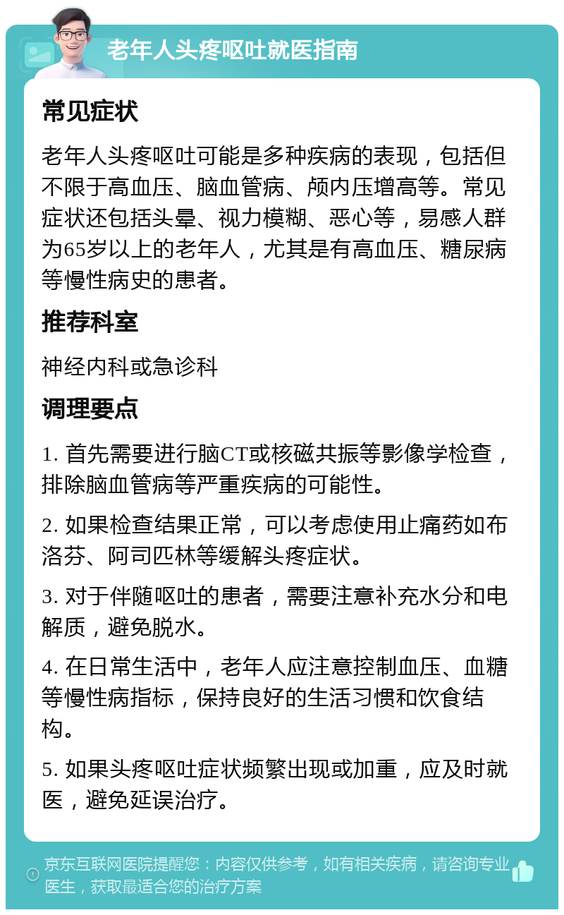 老年人头疼呕吐就医指南 常见症状 老年人头疼呕吐可能是多种疾病的表现，包括但不限于高血压、脑血管病、颅内压增高等。常见症状还包括头晕、视力模糊、恶心等，易感人群为65岁以上的老年人，尤其是有高血压、糖尿病等慢性病史的患者。 推荐科室 神经内科或急诊科 调理要点 1. 首先需要进行脑CT或核磁共振等影像学检查，排除脑血管病等严重疾病的可能性。 2. 如果检查结果正常，可以考虑使用止痛药如布洛芬、阿司匹林等缓解头疼症状。 3. 对于伴随呕吐的患者，需要注意补充水分和电解质，避免脱水。 4. 在日常生活中，老年人应注意控制血压、血糖等慢性病指标，保持良好的生活习惯和饮食结构。 5. 如果头疼呕吐症状频繁出现或加重，应及时就医，避免延误治疗。