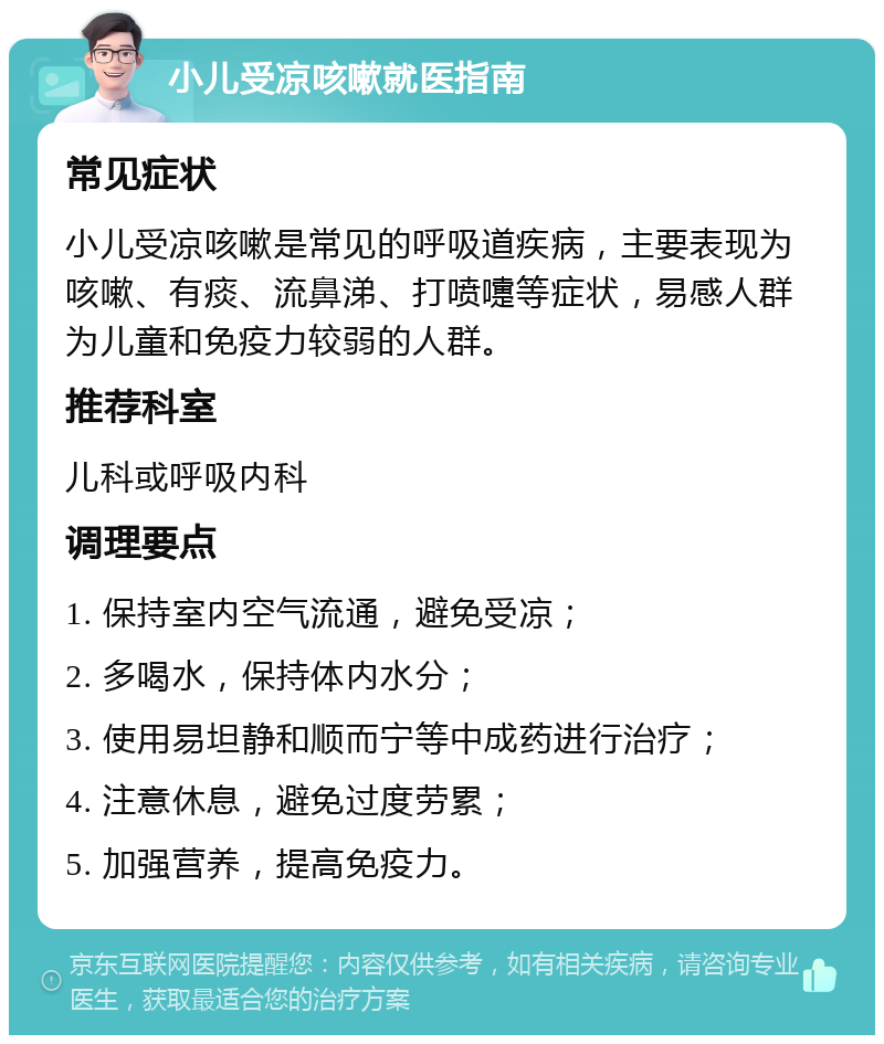 小儿受凉咳嗽就医指南 常见症状 小儿受凉咳嗽是常见的呼吸道疾病，主要表现为咳嗽、有痰、流鼻涕、打喷嚏等症状，易感人群为儿童和免疫力较弱的人群。 推荐科室 儿科或呼吸内科 调理要点 1. 保持室内空气流通，避免受凉； 2. 多喝水，保持体内水分； 3. 使用易坦静和顺而宁等中成药进行治疗； 4. 注意休息，避免过度劳累； 5. 加强营养，提高免疫力。