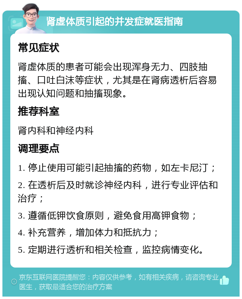 肾虚体质引起的并发症就医指南 常见症状 肾虚体质的患者可能会出现浑身无力、四肢抽搐、口吐白沫等症状，尤其是在肾病透析后容易出现认知问题和抽搐现象。 推荐科室 肾内科和神经内科 调理要点 1. 停止使用可能引起抽搐的药物，如左卡尼汀； 2. 在透析后及时就诊神经内科，进行专业评估和治疗； 3. 遵循低钾饮食原则，避免食用高钾食物； 4. 补充营养，增加体力和抵抗力； 5. 定期进行透析和相关检查，监控病情变化。