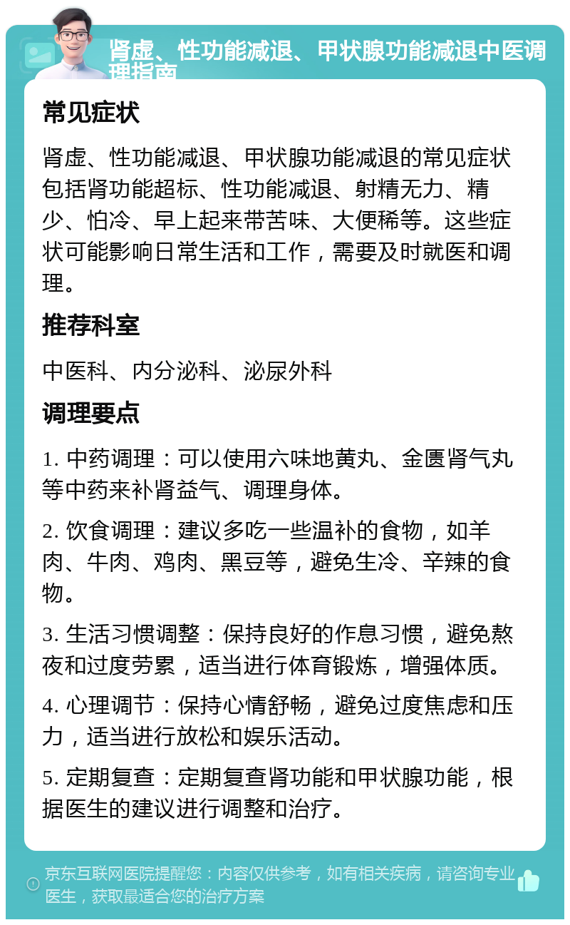 肾虚、性功能减退、甲状腺功能减退中医调理指南 常见症状 肾虚、性功能减退、甲状腺功能减退的常见症状包括肾功能超标、性功能减退、射精无力、精少、怕冷、早上起来带苦味、大便稀等。这些症状可能影响日常生活和工作，需要及时就医和调理。 推荐科室 中医科、内分泌科、泌尿外科 调理要点 1. 中药调理：可以使用六味地黄丸、金匮肾气丸等中药来补肾益气、调理身体。 2. 饮食调理：建议多吃一些温补的食物，如羊肉、牛肉、鸡肉、黑豆等，避免生冷、辛辣的食物。 3. 生活习惯调整：保持良好的作息习惯，避免熬夜和过度劳累，适当进行体育锻炼，增强体质。 4. 心理调节：保持心情舒畅，避免过度焦虑和压力，适当进行放松和娱乐活动。 5. 定期复查：定期复查肾功能和甲状腺功能，根据医生的建议进行调整和治疗。