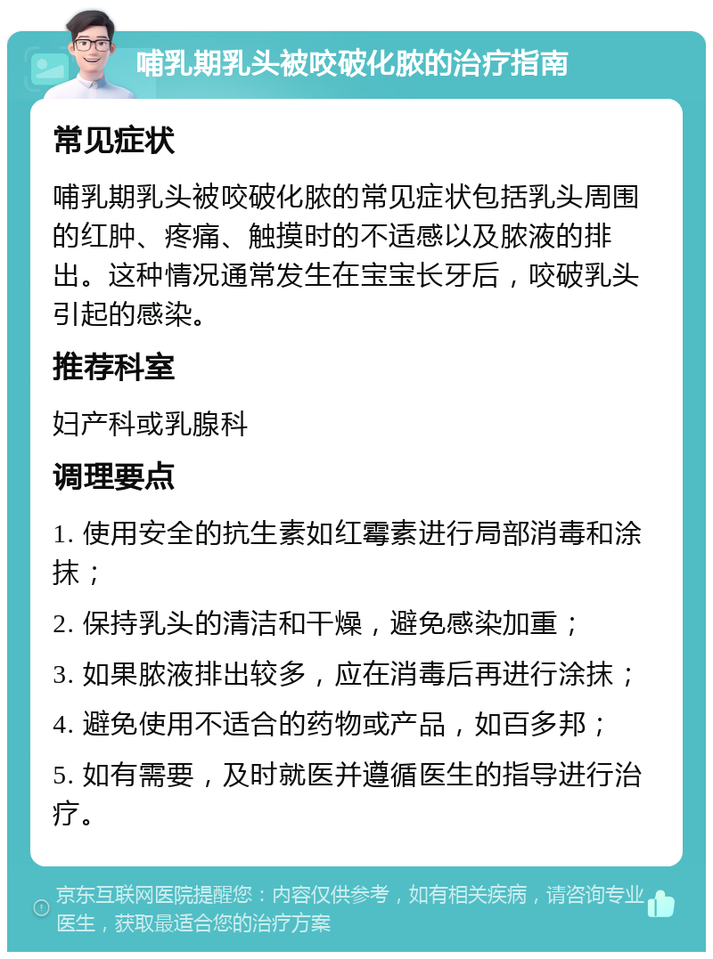 哺乳期乳头被咬破化脓的治疗指南 常见症状 哺乳期乳头被咬破化脓的常见症状包括乳头周围的红肿、疼痛、触摸时的不适感以及脓液的排出。这种情况通常发生在宝宝长牙后，咬破乳头引起的感染。 推荐科室 妇产科或乳腺科 调理要点 1. 使用安全的抗生素如红霉素进行局部消毒和涂抹； 2. 保持乳头的清洁和干燥，避免感染加重； 3. 如果脓液排出较多，应在消毒后再进行涂抹； 4. 避免使用不适合的药物或产品，如百多邦； 5. 如有需要，及时就医并遵循医生的指导进行治疗。