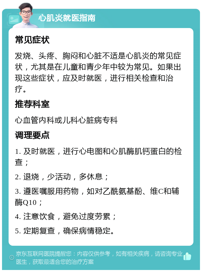 心肌炎就医指南 常见症状 发烧、头疼、胸闷和心脏不适是心肌炎的常见症状，尤其是在儿童和青少年中较为常见。如果出现这些症状，应及时就医，进行相关检查和治疗。 推荐科室 心血管内科或儿科心脏病专科 调理要点 1. 及时就医，进行心电图和心肌酶肌钙蛋白的检查； 2. 退烧，少活动，多休息； 3. 遵医嘱服用药物，如对乙酰氨基酚、维C和辅酶Q10； 4. 注意饮食，避免过度劳累； 5. 定期复查，确保病情稳定。