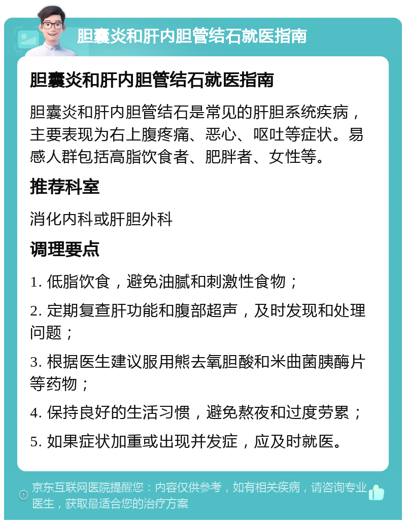 胆囊炎和肝内胆管结石就医指南 胆囊炎和肝内胆管结石就医指南 胆囊炎和肝内胆管结石是常见的肝胆系统疾病，主要表现为右上腹疼痛、恶心、呕吐等症状。易感人群包括高脂饮食者、肥胖者、女性等。 推荐科室 消化内科或肝胆外科 调理要点 1. 低脂饮食，避免油腻和刺激性食物； 2. 定期复查肝功能和腹部超声，及时发现和处理问题； 3. 根据医生建议服用熊去氧胆酸和米曲菌胰酶片等药物； 4. 保持良好的生活习惯，避免熬夜和过度劳累； 5. 如果症状加重或出现并发症，应及时就医。