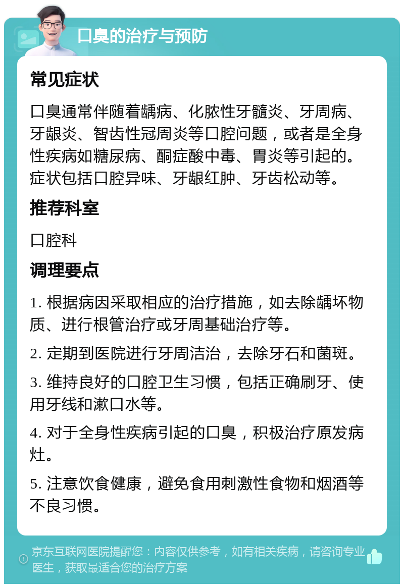 口臭的治疗与预防 常见症状 口臭通常伴随着龋病、化脓性牙髓炎、牙周病、牙龈炎、智齿性冠周炎等口腔问题，或者是全身性疾病如糖尿病、酮症酸中毒、胃炎等引起的。症状包括口腔异味、牙龈红肿、牙齿松动等。 推荐科室 口腔科 调理要点 1. 根据病因采取相应的治疗措施，如去除龋坏物质、进行根管治疗或牙周基础治疗等。 2. 定期到医院进行牙周洁治，去除牙石和菌斑。 3. 维持良好的口腔卫生习惯，包括正确刷牙、使用牙线和漱口水等。 4. 对于全身性疾病引起的口臭，积极治疗原发病灶。 5. 注意饮食健康，避免食用刺激性食物和烟酒等不良习惯。