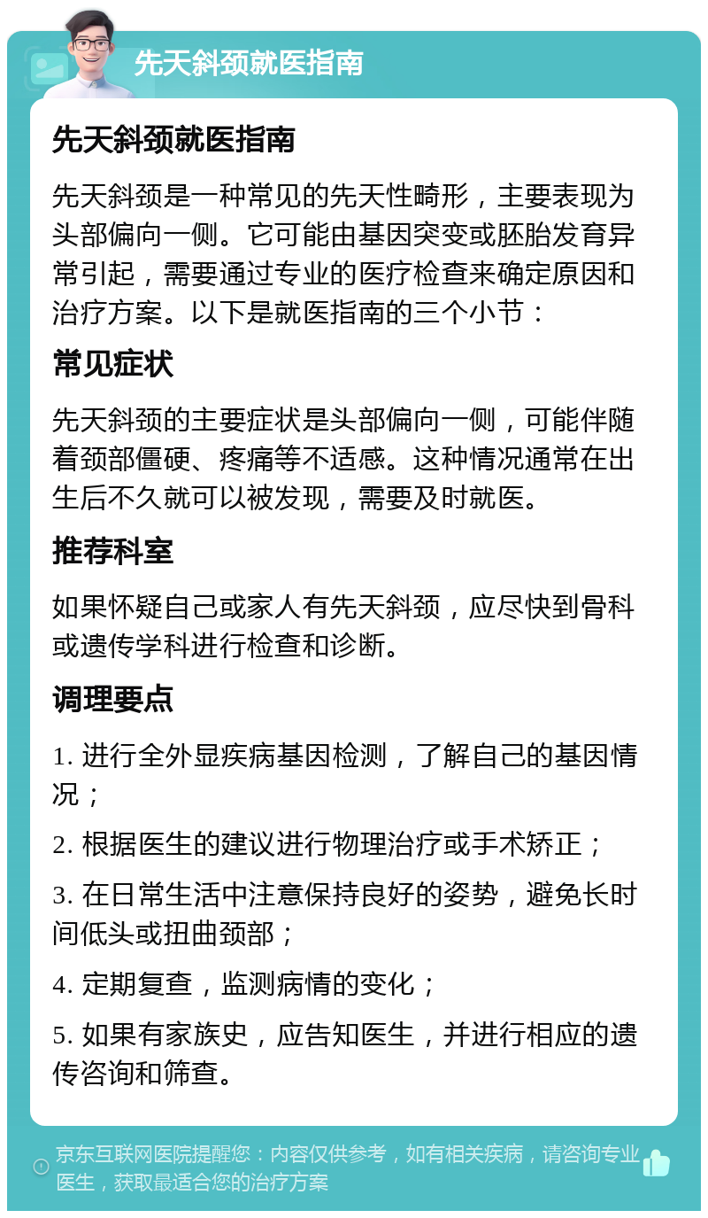 先天斜颈就医指南 先天斜颈就医指南 先天斜颈是一种常见的先天性畸形，主要表现为头部偏向一侧。它可能由基因突变或胚胎发育异常引起，需要通过专业的医疗检查来确定原因和治疗方案。以下是就医指南的三个小节： 常见症状 先天斜颈的主要症状是头部偏向一侧，可能伴随着颈部僵硬、疼痛等不适感。这种情况通常在出生后不久就可以被发现，需要及时就医。 推荐科室 如果怀疑自己或家人有先天斜颈，应尽快到骨科或遗传学科进行检查和诊断。 调理要点 1. 进行全外显疾病基因检测，了解自己的基因情况； 2. 根据医生的建议进行物理治疗或手术矫正； 3. 在日常生活中注意保持良好的姿势，避免长时间低头或扭曲颈部； 4. 定期复查，监测病情的变化； 5. 如果有家族史，应告知医生，并进行相应的遗传咨询和筛查。