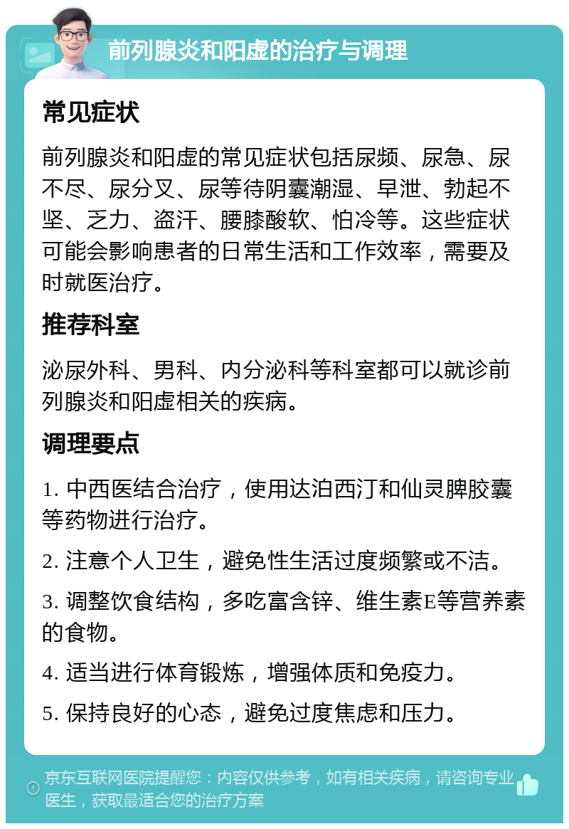 前列腺炎和阳虚的治疗与调理 常见症状 前列腺炎和阳虚的常见症状包括尿频、尿急、尿不尽、尿分叉、尿等待阴囊潮湿、早泄、勃起不坚、乏力、盗汗、腰膝酸软、怕冷等。这些症状可能会影响患者的日常生活和工作效率，需要及时就医治疗。 推荐科室 泌尿外科、男科、内分泌科等科室都可以就诊前列腺炎和阳虚相关的疾病。 调理要点 1. 中西医结合治疗，使用达泊西汀和仙灵脾胶囊等药物进行治疗。 2. 注意个人卫生，避免性生活过度频繁或不洁。 3. 调整饮食结构，多吃富含锌、维生素E等营养素的食物。 4. 适当进行体育锻炼，增强体质和免疫力。 5. 保持良好的心态，避免过度焦虑和压力。