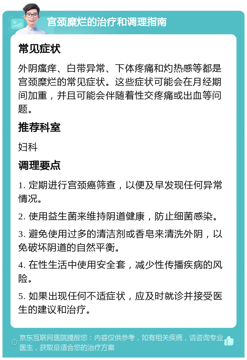 宫颈糜烂的治疗和调理指南 常见症状 外阴瘙痒、白带异常、下体疼痛和灼热感等都是宫颈糜烂的常见症状。这些症状可能会在月经期间加重，并且可能会伴随着性交疼痛或出血等问题。 推荐科室 妇科 调理要点 1. 定期进行宫颈癌筛查，以便及早发现任何异常情况。 2. 使用益生菌来维持阴道健康，防止细菌感染。 3. 避免使用过多的清洁剂或香皂来清洗外阴，以免破坏阴道的自然平衡。 4. 在性生活中使用安全套，减少性传播疾病的风险。 5. 如果出现任何不适症状，应及时就诊并接受医生的建议和治疗。