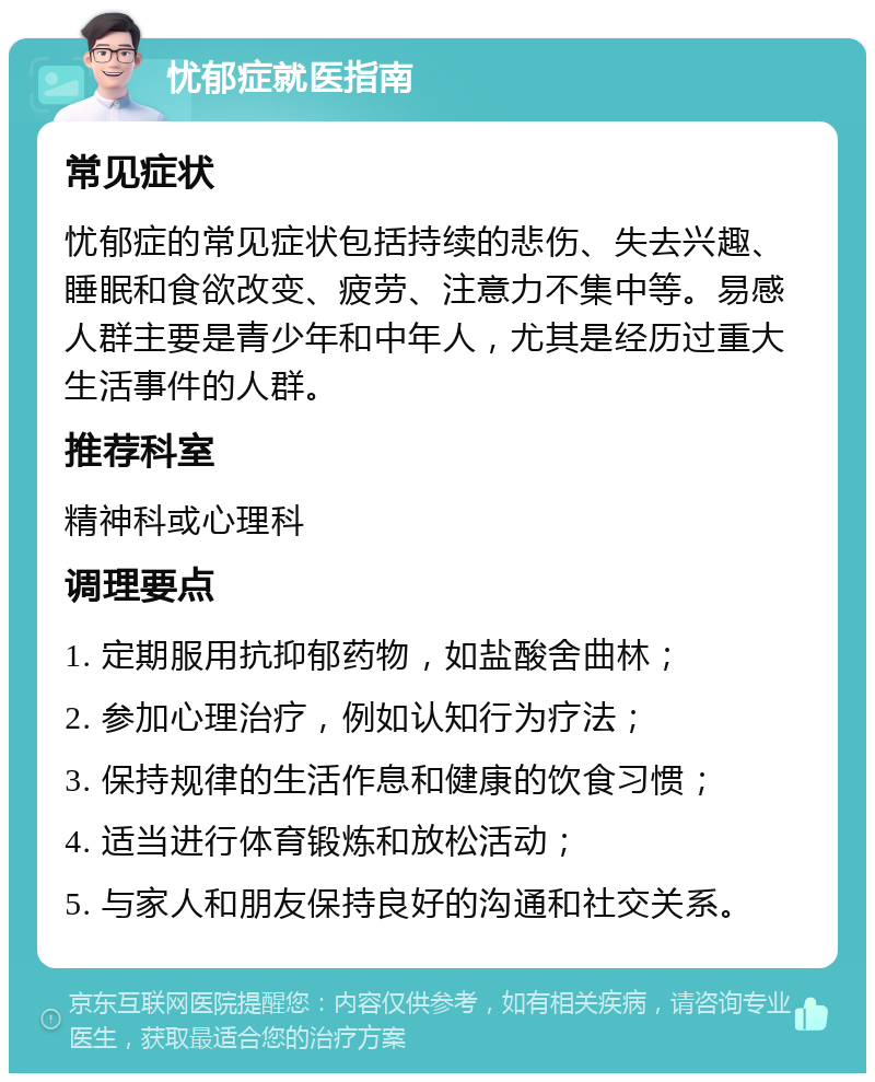 忧郁症就医指南 常见症状 忧郁症的常见症状包括持续的悲伤、失去兴趣、睡眠和食欲改变、疲劳、注意力不集中等。易感人群主要是青少年和中年人，尤其是经历过重大生活事件的人群。 推荐科室 精神科或心理科 调理要点 1. 定期服用抗抑郁药物，如盐酸舍曲林； 2. 参加心理治疗，例如认知行为疗法； 3. 保持规律的生活作息和健康的饮食习惯； 4. 适当进行体育锻炼和放松活动； 5. 与家人和朋友保持良好的沟通和社交关系。