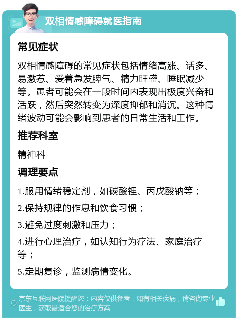 双相情感障碍就医指南 常见症状 双相情感障碍的常见症状包括情绪高涨、话多、易激惹、爱着急发脾气、精力旺盛、睡眠减少等。患者可能会在一段时间内表现出极度兴奋和活跃，然后突然转变为深度抑郁和消沉。这种情绪波动可能会影响到患者的日常生活和工作。 推荐科室 精神科 调理要点 1.服用情绪稳定剂，如碳酸锂、丙戊酸钠等； 2.保持规律的作息和饮食习惯； 3.避免过度刺激和压力； 4.进行心理治疗，如认知行为疗法、家庭治疗等； 5.定期复诊，监测病情变化。