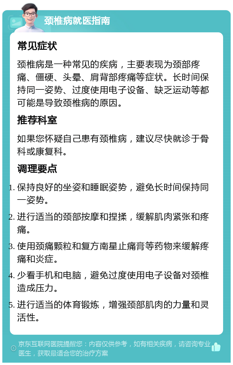 颈椎病就医指南 常见症状 颈椎病是一种常见的疾病，主要表现为颈部疼痛、僵硬、头晕、肩背部疼痛等症状。长时间保持同一姿势、过度使用电子设备、缺乏运动等都可能是导致颈椎病的原因。 推荐科室 如果您怀疑自己患有颈椎病，建议尽快就诊于骨科或康复科。 调理要点 保持良好的坐姿和睡眠姿势，避免长时间保持同一姿势。 进行适当的颈部按摩和捏揉，缓解肌肉紧张和疼痛。 使用颈痛颗粒和复方南星止痛膏等药物来缓解疼痛和炎症。 少看手机和电脑，避免过度使用电子设备对颈椎造成压力。 进行适当的体育锻炼，增强颈部肌肉的力量和灵活性。