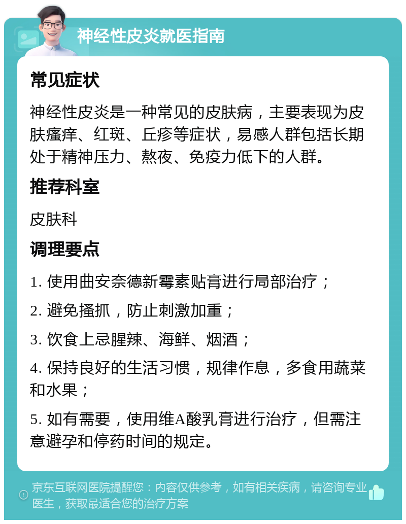 神经性皮炎就医指南 常见症状 神经性皮炎是一种常见的皮肤病，主要表现为皮肤瘙痒、红斑、丘疹等症状，易感人群包括长期处于精神压力、熬夜、免疫力低下的人群。 推荐科室 皮肤科 调理要点 1. 使用曲安奈德新霉素贴膏进行局部治疗； 2. 避免搔抓，防止刺激加重； 3. 饮食上忌腥辣、海鲜、烟酒； 4. 保持良好的生活习惯，规律作息，多食用蔬菜和水果； 5. 如有需要，使用维A酸乳膏进行治疗，但需注意避孕和停药时间的规定。