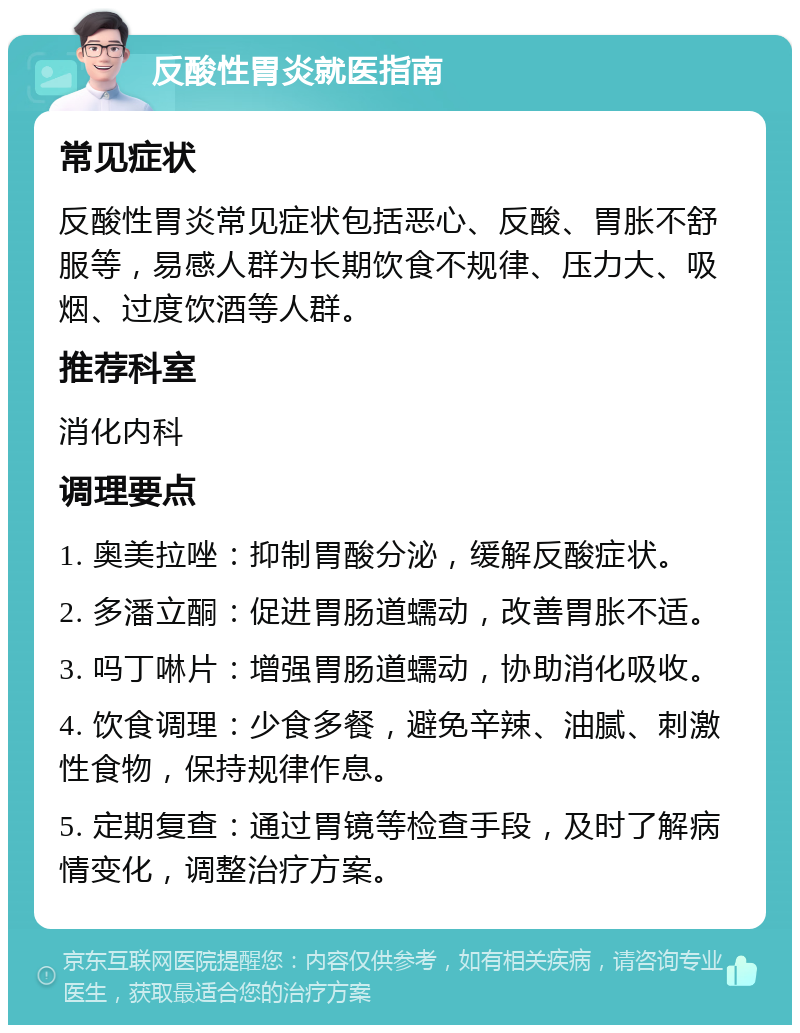 反酸性胃炎就医指南 常见症状 反酸性胃炎常见症状包括恶心、反酸、胃胀不舒服等，易感人群为长期饮食不规律、压力大、吸烟、过度饮酒等人群。 推荐科室 消化内科 调理要点 1. 奥美拉唑：抑制胃酸分泌，缓解反酸症状。 2. 多潘立酮：促进胃肠道蠕动，改善胃胀不适。 3. 吗丁啉片：增强胃肠道蠕动，协助消化吸收。 4. 饮食调理：少食多餐，避免辛辣、油腻、刺激性食物，保持规律作息。 5. 定期复查：通过胃镜等检查手段，及时了解病情变化，调整治疗方案。