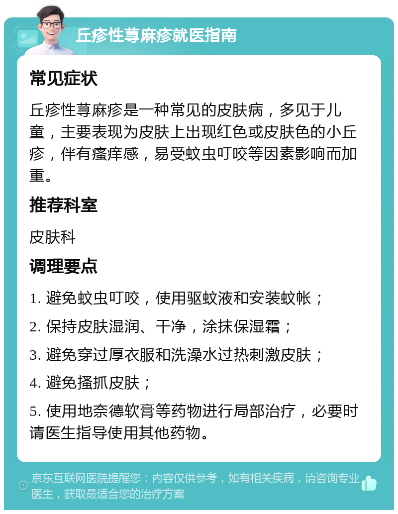 丘疹性荨麻疹就医指南 常见症状 丘疹性荨麻疹是一种常见的皮肤病，多见于儿童，主要表现为皮肤上出现红色或皮肤色的小丘疹，伴有瘙痒感，易受蚊虫叮咬等因素影响而加重。 推荐科室 皮肤科 调理要点 1. 避免蚊虫叮咬，使用驱蚊液和安装蚊帐； 2. 保持皮肤湿润、干净，涂抹保湿霜； 3. 避免穿过厚衣服和洗澡水过热刺激皮肤； 4. 避免搔抓皮肤； 5. 使用地奈德软膏等药物进行局部治疗，必要时请医生指导使用其他药物。