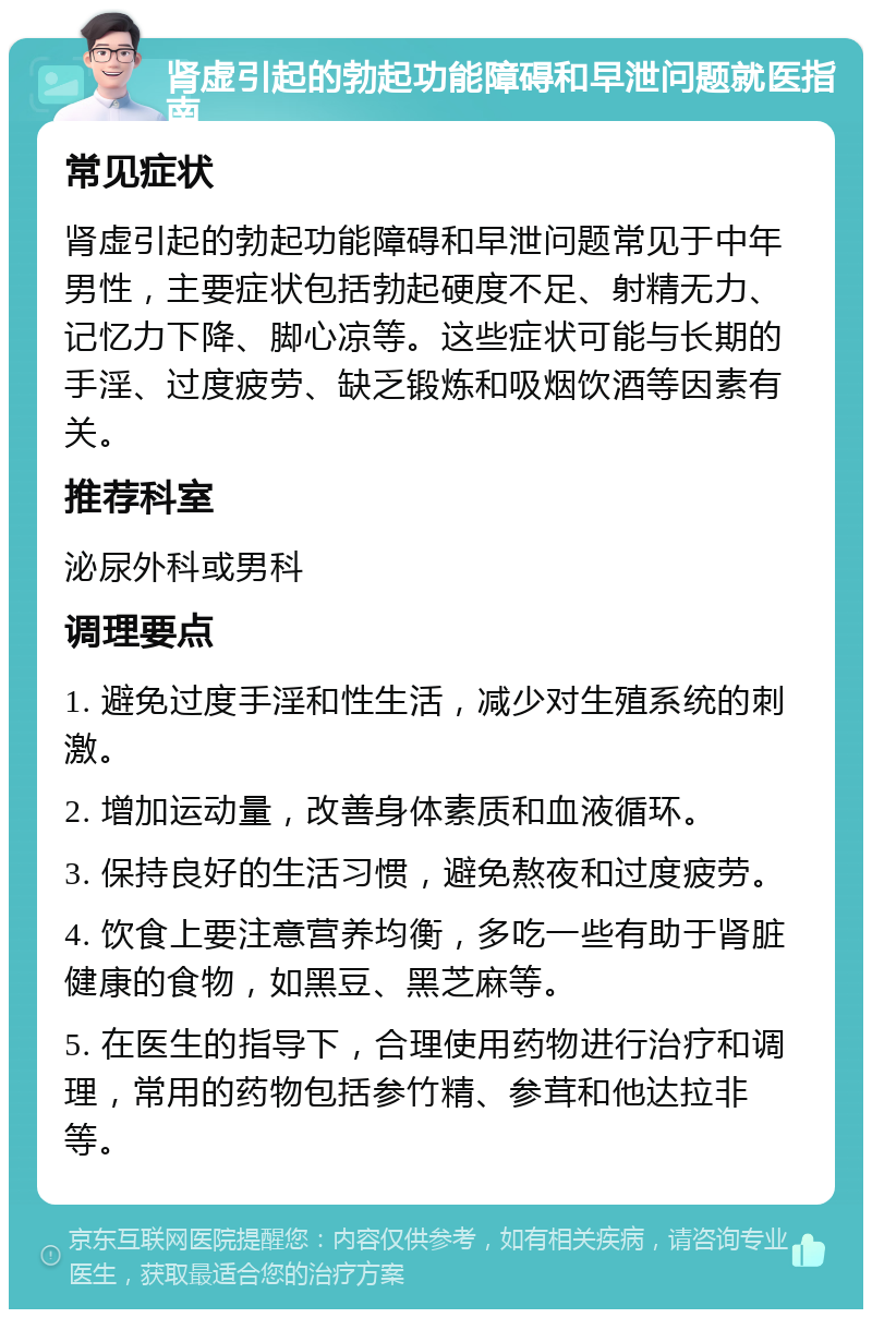 肾虚引起的勃起功能障碍和早泄问题就医指南 常见症状 肾虚引起的勃起功能障碍和早泄问题常见于中年男性，主要症状包括勃起硬度不足、射精无力、记忆力下降、脚心凉等。这些症状可能与长期的手淫、过度疲劳、缺乏锻炼和吸烟饮酒等因素有关。 推荐科室 泌尿外科或男科 调理要点 1. 避免过度手淫和性生活，减少对生殖系统的刺激。 2. 增加运动量，改善身体素质和血液循环。 3. 保持良好的生活习惯，避免熬夜和过度疲劳。 4. 饮食上要注意营养均衡，多吃一些有助于肾脏健康的食物，如黑豆、黑芝麻等。 5. 在医生的指导下，合理使用药物进行治疗和调理，常用的药物包括参竹精、参茸和他达拉非等。