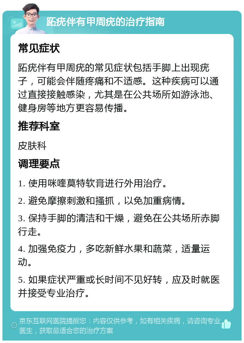 跖疣伴有甲周疣的治疗指南 常见症状 跖疣伴有甲周疣的常见症状包括手脚上出现疣子，可能会伴随疼痛和不适感。这种疾病可以通过直接接触感染，尤其是在公共场所如游泳池、健身房等地方更容易传播。 推荐科室 皮肤科 调理要点 1. 使用咪喹莫特软膏进行外用治疗。 2. 避免摩擦刺激和搔抓，以免加重病情。 3. 保持手脚的清洁和干燥，避免在公共场所赤脚行走。 4. 加强免疫力，多吃新鲜水果和蔬菜，适量运动。 5. 如果症状严重或长时间不见好转，应及时就医并接受专业治疗。