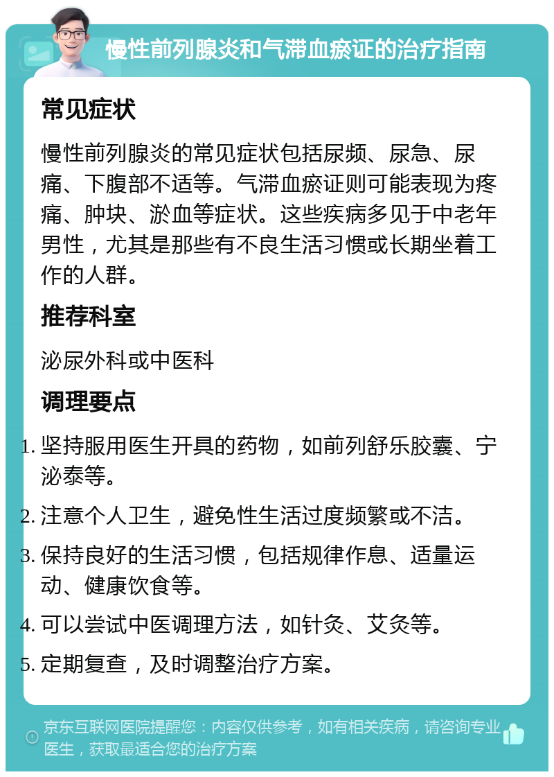 慢性前列腺炎和气滞血瘀证的治疗指南 常见症状 慢性前列腺炎的常见症状包括尿频、尿急、尿痛、下腹部不适等。气滞血瘀证则可能表现为疼痛、肿块、淤血等症状。这些疾病多见于中老年男性，尤其是那些有不良生活习惯或长期坐着工作的人群。 推荐科室 泌尿外科或中医科 调理要点 坚持服用医生开具的药物，如前列舒乐胶囊、宁泌泰等。 注意个人卫生，避免性生活过度频繁或不洁。 保持良好的生活习惯，包括规律作息、适量运动、健康饮食等。 可以尝试中医调理方法，如针灸、艾灸等。 定期复查，及时调整治疗方案。