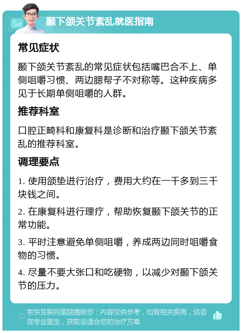 颞下颌关节紊乱就医指南 常见症状 颞下颌关节紊乱的常见症状包括嘴巴合不上、单侧咀嚼习惯、两边腮帮子不对称等。这种疾病多见于长期单侧咀嚼的人群。 推荐科室 口腔正畸科和康复科是诊断和治疗颞下颌关节紊乱的推荐科室。 调理要点 1. 使用颌垫进行治疗，费用大约在一千多到三千块钱之间。 2. 在康复科进行理疗，帮助恢复颞下颌关节的正常功能。 3. 平时注意避免单侧咀嚼，养成两边同时咀嚼食物的习惯。 4. 尽量不要大张口和吃硬物，以减少对颞下颌关节的压力。