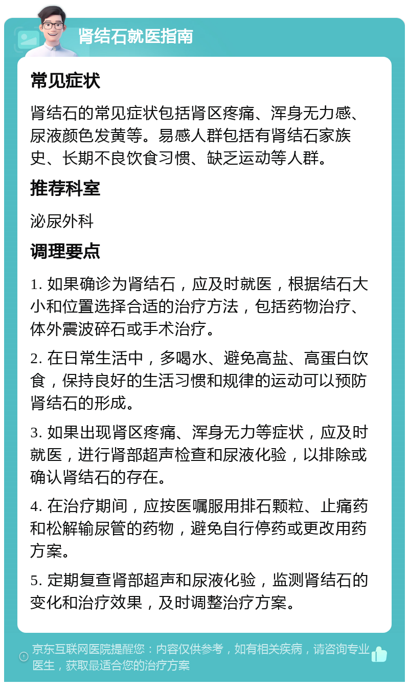 肾结石就医指南 常见症状 肾结石的常见症状包括肾区疼痛、浑身无力感、尿液颜色发黄等。易感人群包括有肾结石家族史、长期不良饮食习惯、缺乏运动等人群。 推荐科室 泌尿外科 调理要点 1. 如果确诊为肾结石，应及时就医，根据结石大小和位置选择合适的治疗方法，包括药物治疗、体外震波碎石或手术治疗。 2. 在日常生活中，多喝水、避免高盐、高蛋白饮食，保持良好的生活习惯和规律的运动可以预防肾结石的形成。 3. 如果出现肾区疼痛、浑身无力等症状，应及时就医，进行肾部超声检查和尿液化验，以排除或确认肾结石的存在。 4. 在治疗期间，应按医嘱服用排石颗粒、止痛药和松解输尿管的药物，避免自行停药或更改用药方案。 5. 定期复查肾部超声和尿液化验，监测肾结石的变化和治疗效果，及时调整治疗方案。