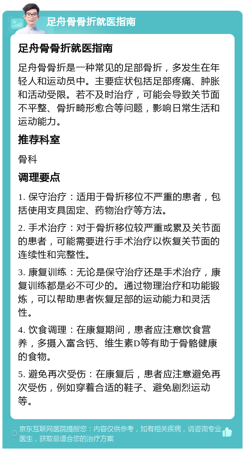 足舟骨骨折就医指南 足舟骨骨折就医指南 足舟骨骨折是一种常见的足部骨折，多发生在年轻人和运动员中。主要症状包括足部疼痛、肿胀和活动受限。若不及时治疗，可能会导致关节面不平整、骨折畸形愈合等问题，影响日常生活和运动能力。 推荐科室 骨科 调理要点 1. 保守治疗：适用于骨折移位不严重的患者，包括使用支具固定、药物治疗等方法。 2. 手术治疗：对于骨折移位较严重或累及关节面的患者，可能需要进行手术治疗以恢复关节面的连续性和完整性。 3. 康复训练：无论是保守治疗还是手术治疗，康复训练都是必不可少的。通过物理治疗和功能锻炼，可以帮助患者恢复足部的运动能力和灵活性。 4. 饮食调理：在康复期间，患者应注意饮食营养，多摄入富含钙、维生素D等有助于骨骼健康的食物。 5. 避免再次受伤：在康复后，患者应注意避免再次受伤，例如穿着合适的鞋子、避免剧烈运动等。