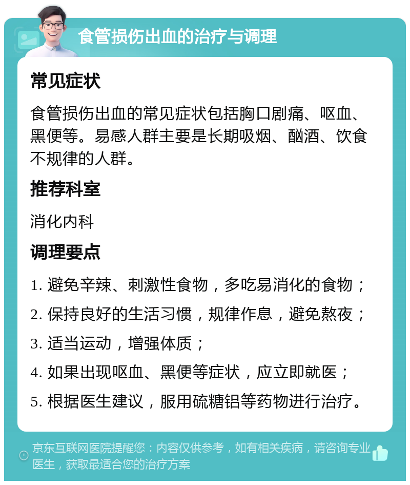 食管损伤出血的治疗与调理 常见症状 食管损伤出血的常见症状包括胸口剧痛、呕血、黑便等。易感人群主要是长期吸烟、酗酒、饮食不规律的人群。 推荐科室 消化内科 调理要点 1. 避免辛辣、刺激性食物，多吃易消化的食物； 2. 保持良好的生活习惯，规律作息，避免熬夜； 3. 适当运动，增强体质； 4. 如果出现呕血、黑便等症状，应立即就医； 5. 根据医生建议，服用硫糖铝等药物进行治疗。