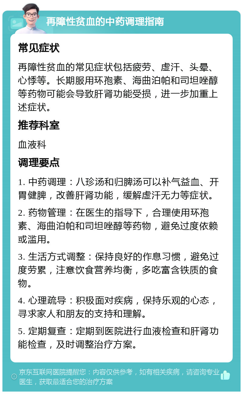 再障性贫血的中药调理指南 常见症状 再障性贫血的常见症状包括疲劳、虚汗、头晕、心悸等。长期服用环孢素、海曲泊帕和司坦唑醇等药物可能会导致肝肾功能受损，进一步加重上述症状。 推荐科室 血液科 调理要点 1. 中药调理：八珍汤和归脾汤可以补气益血、开胃健脾，改善肝肾功能，缓解虚汗无力等症状。 2. 药物管理：在医生的指导下，合理使用环孢素、海曲泊帕和司坦唑醇等药物，避免过度依赖或滥用。 3. 生活方式调整：保持良好的作息习惯，避免过度劳累，注意饮食营养均衡，多吃富含铁质的食物。 4. 心理疏导：积极面对疾病，保持乐观的心态，寻求家人和朋友的支持和理解。 5. 定期复查：定期到医院进行血液检查和肝肾功能检查，及时调整治疗方案。