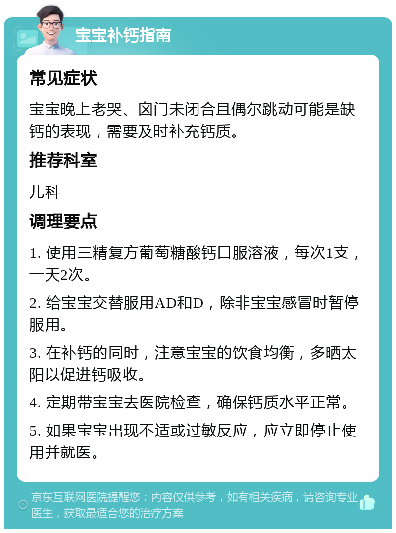 宝宝补钙指南 常见症状 宝宝晚上老哭、囟门未闭合且偶尔跳动可能是缺钙的表现，需要及时补充钙质。 推荐科室 儿科 调理要点 1. 使用三精复方葡萄糖酸钙口服溶液，每次1支，一天2次。 2. 给宝宝交替服用AD和D，除非宝宝感冒时暂停服用。 3. 在补钙的同时，注意宝宝的饮食均衡，多晒太阳以促进钙吸收。 4. 定期带宝宝去医院检查，确保钙质水平正常。 5. 如果宝宝出现不适或过敏反应，应立即停止使用并就医。