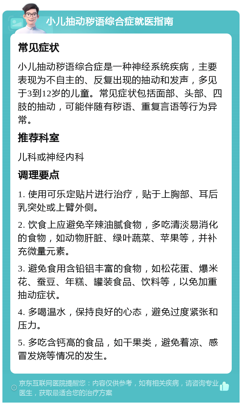 小儿抽动秽语综合症就医指南 常见症状 小儿抽动秽语综合症是一种神经系统疾病，主要表现为不自主的、反复出现的抽动和发声，多见于3到12岁的儿童。常见症状包括面部、头部、四肢的抽动，可能伴随有秽语、重复言语等行为异常。 推荐科室 儿科或神经内科 调理要点 1. 使用可乐定贴片进行治疗，贴于上胸部、耳后乳突处或上臂外侧。 2. 饮食上应避免辛辣油腻食物，多吃清淡易消化的食物，如动物肝脏、绿叶蔬菜、苹果等，并补充微量元素。 3. 避免食用含铅铝丰富的食物，如松花蛋、爆米花、蚕豆、年糕、罐装食品、饮料等，以免加重抽动症状。 4. 多喝温水，保持良好的心态，避免过度紧张和压力。 5. 多吃含钙高的食品，如干果类，避免着凉、感冒发烧等情况的发生。