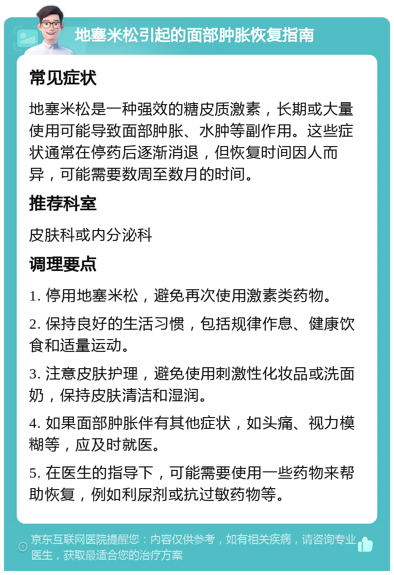 地塞米松引起的面部肿胀恢复指南 常见症状 地塞米松是一种强效的糖皮质激素，长期或大量使用可能导致面部肿胀、水肿等副作用。这些症状通常在停药后逐渐消退，但恢复时间因人而异，可能需要数周至数月的时间。 推荐科室 皮肤科或内分泌科 调理要点 1. 停用地塞米松，避免再次使用激素类药物。 2. 保持良好的生活习惯，包括规律作息、健康饮食和适量运动。 3. 注意皮肤护理，避免使用刺激性化妆品或洗面奶，保持皮肤清洁和湿润。 4. 如果面部肿胀伴有其他症状，如头痛、视力模糊等，应及时就医。 5. 在医生的指导下，可能需要使用一些药物来帮助恢复，例如利尿剂或抗过敏药物等。