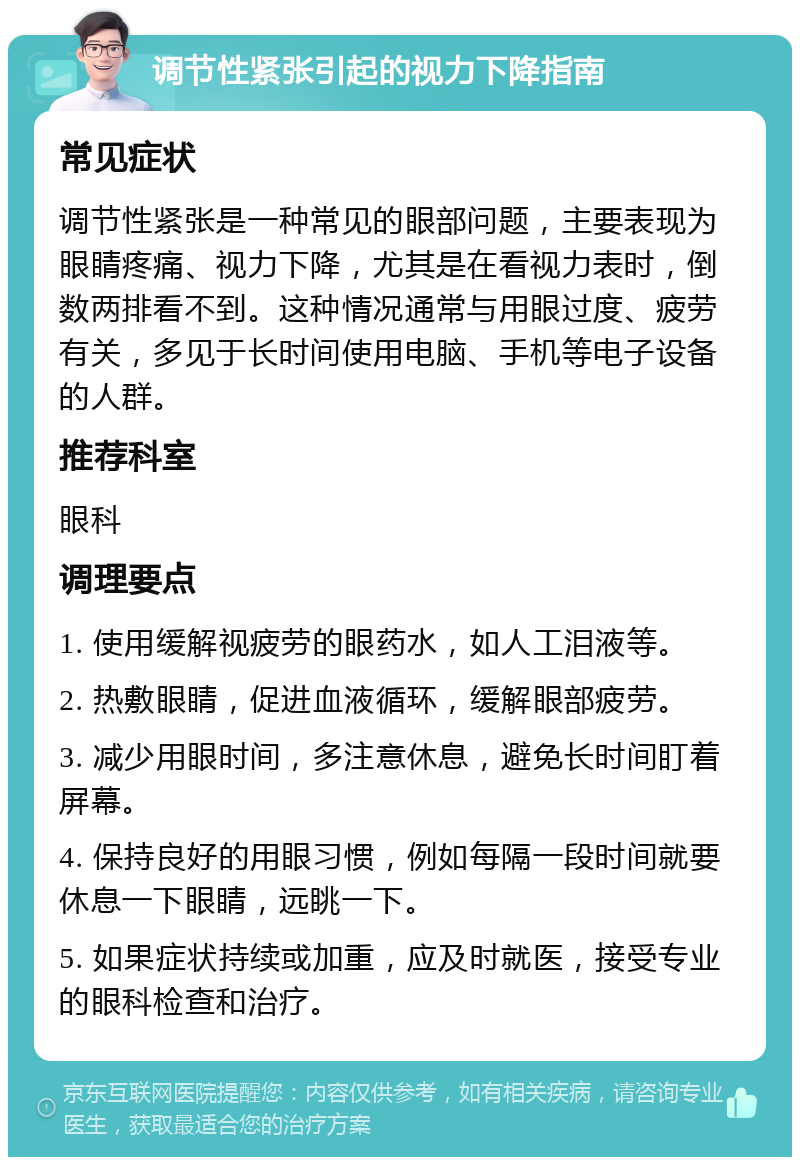 调节性紧张引起的视力下降指南 常见症状 调节性紧张是一种常见的眼部问题，主要表现为眼睛疼痛、视力下降，尤其是在看视力表时，倒数两排看不到。这种情况通常与用眼过度、疲劳有关，多见于长时间使用电脑、手机等电子设备的人群。 推荐科室 眼科 调理要点 1. 使用缓解视疲劳的眼药水，如人工泪液等。 2. 热敷眼睛，促进血液循环，缓解眼部疲劳。 3. 减少用眼时间，多注意休息，避免长时间盯着屏幕。 4. 保持良好的用眼习惯，例如每隔一段时间就要休息一下眼睛，远眺一下。 5. 如果症状持续或加重，应及时就医，接受专业的眼科检查和治疗。