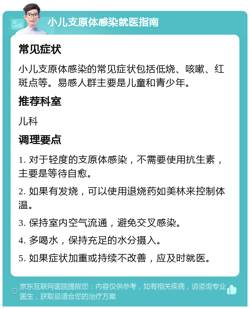 小儿支原体感染就医指南 常见症状 小儿支原体感染的常见症状包括低烧、咳嗽、红斑点等。易感人群主要是儿童和青少年。 推荐科室 儿科 调理要点 1. 对于轻度的支原体感染，不需要使用抗生素，主要是等待自愈。 2. 如果有发烧，可以使用退烧药如美林来控制体温。 3. 保持室内空气流通，避免交叉感染。 4. 多喝水，保持充足的水分摄入。 5. 如果症状加重或持续不改善，应及时就医。