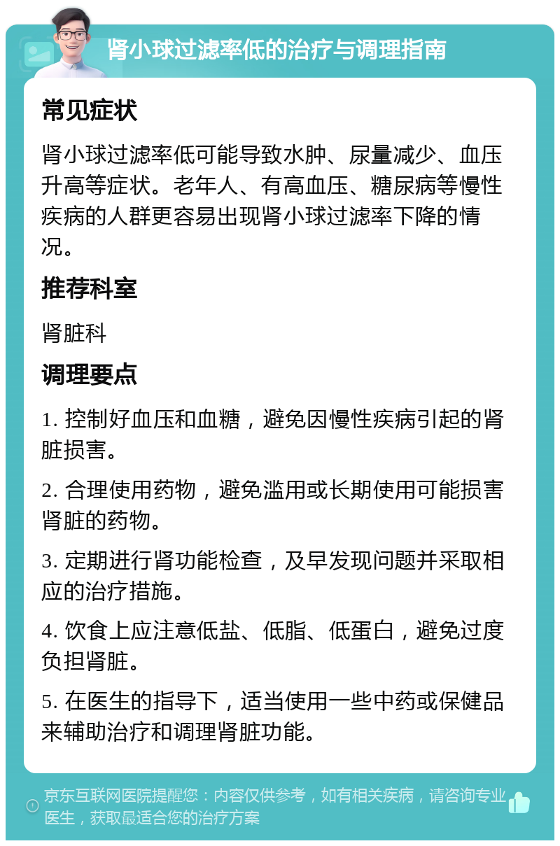 肾小球过滤率低的治疗与调理指南 常见症状 肾小球过滤率低可能导致水肿、尿量减少、血压升高等症状。老年人、有高血压、糖尿病等慢性疾病的人群更容易出现肾小球过滤率下降的情况。 推荐科室 肾脏科 调理要点 1. 控制好血压和血糖，避免因慢性疾病引起的肾脏损害。 2. 合理使用药物，避免滥用或长期使用可能损害肾脏的药物。 3. 定期进行肾功能检查，及早发现问题并采取相应的治疗措施。 4. 饮食上应注意低盐、低脂、低蛋白，避免过度负担肾脏。 5. 在医生的指导下，适当使用一些中药或保健品来辅助治疗和调理肾脏功能。