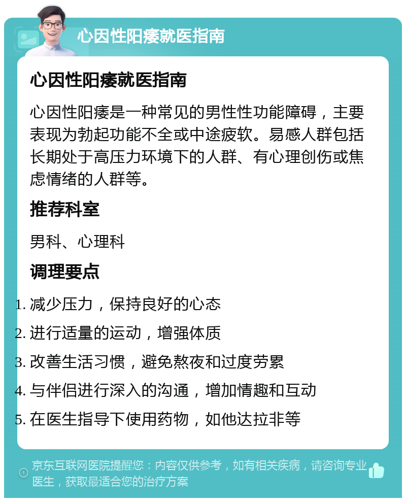 心因性阳痿就医指南 心因性阳痿就医指南 心因性阳痿是一种常见的男性性功能障碍，主要表现为勃起功能不全或中途疲软。易感人群包括长期处于高压力环境下的人群、有心理创伤或焦虑情绪的人群等。 推荐科室 男科、心理科 调理要点 减少压力，保持良好的心态 进行适量的运动，增强体质 改善生活习惯，避免熬夜和过度劳累 与伴侣进行深入的沟通，增加情趣和互动 在医生指导下使用药物，如他达拉非等