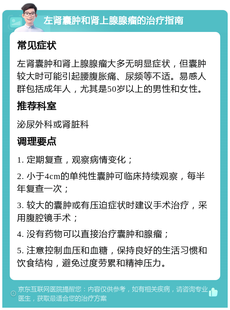 左肾囊肿和肾上腺腺瘤的治疗指南 常见症状 左肾囊肿和肾上腺腺瘤大多无明显症状，但囊肿较大时可能引起腰腹胀痛、尿频等不适。易感人群包括成年人，尤其是50岁以上的男性和女性。 推荐科室 泌尿外科或肾脏科 调理要点 1. 定期复查，观察病情变化； 2. 小于4cm的单纯性囊肿可临床持续观察，每半年复查一次； 3. 较大的囊肿或有压迫症状时建议手术治疗，采用腹腔镜手术； 4. 没有药物可以直接治疗囊肿和腺瘤； 5. 注意控制血压和血糖，保持良好的生活习惯和饮食结构，避免过度劳累和精神压力。