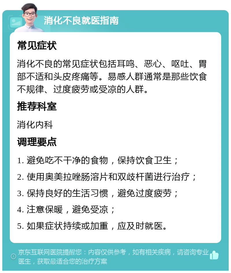 消化不良就医指南 常见症状 消化不良的常见症状包括耳鸣、恶心、呕吐、胃部不适和头皮疼痛等。易感人群通常是那些饮食不规律、过度疲劳或受凉的人群。 推荐科室 消化内科 调理要点 1. 避免吃不干净的食物，保持饮食卫生； 2. 使用奥美拉唑肠溶片和双歧杆菌进行治疗； 3. 保持良好的生活习惯，避免过度疲劳； 4. 注意保暖，避免受凉； 5. 如果症状持续或加重，应及时就医。