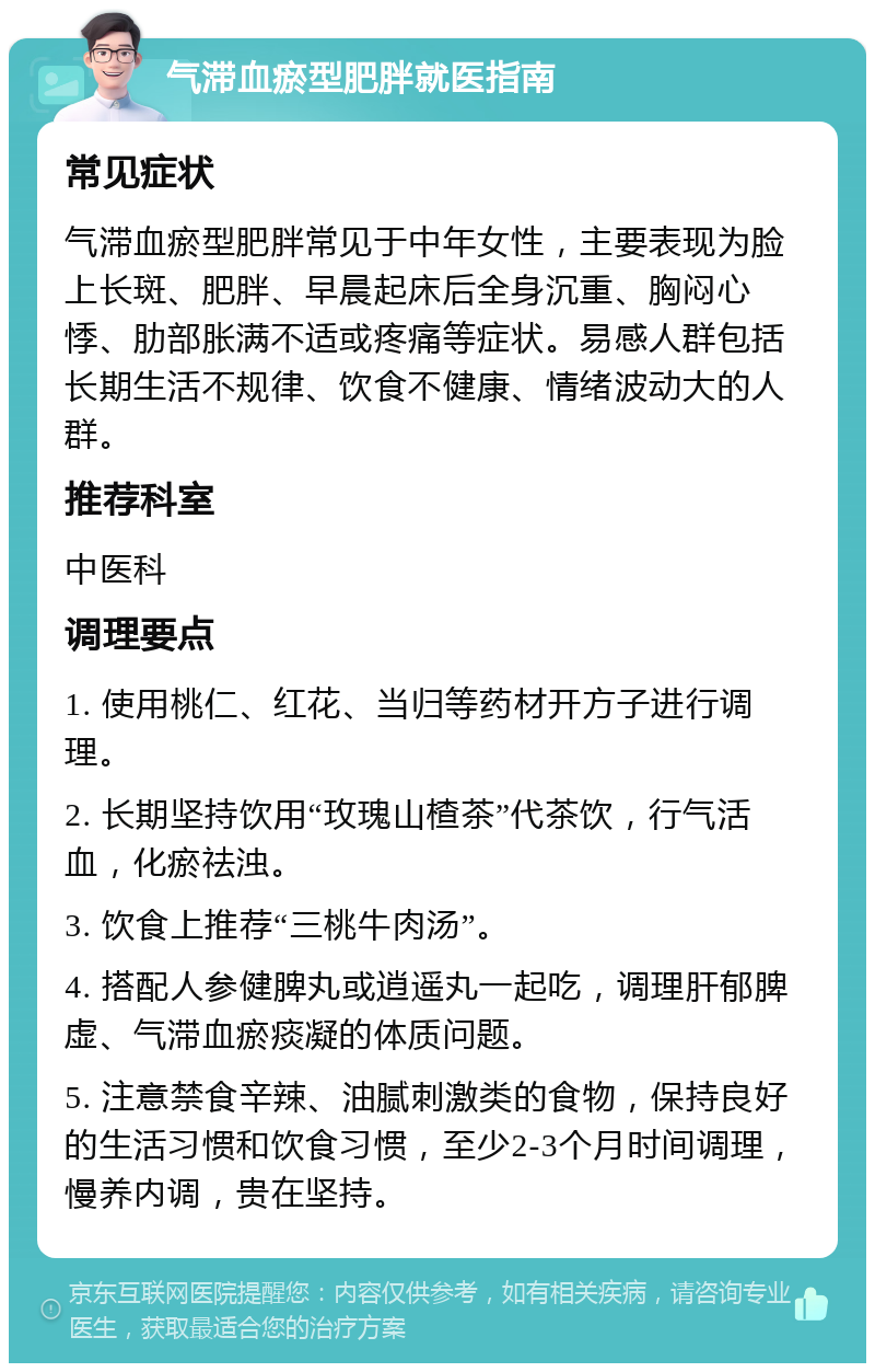 气滞血瘀型肥胖就医指南 常见症状 气滞血瘀型肥胖常见于中年女性，主要表现为脸上长斑、肥胖、早晨起床后全身沉重、胸闷心悸、肋部胀满不适或疼痛等症状。易感人群包括长期生活不规律、饮食不健康、情绪波动大的人群。 推荐科室 中医科 调理要点 1. 使用桃仁、红花、当归等药材开方子进行调理。 2. 长期坚持饮用“玫瑰山楂茶”代茶饮，行气活血，化瘀祛浊。 3. 饮食上推荐“三桃牛肉汤”。 4. 搭配人参健脾丸或逍遥丸一起吃，调理肝郁脾虚、气滞血瘀痰凝的体质问题。 5. 注意禁食辛辣、油腻刺激类的食物，保持良好的生活习惯和饮食习惯，至少2-3个月时间调理，慢养内调，贵在坚持。