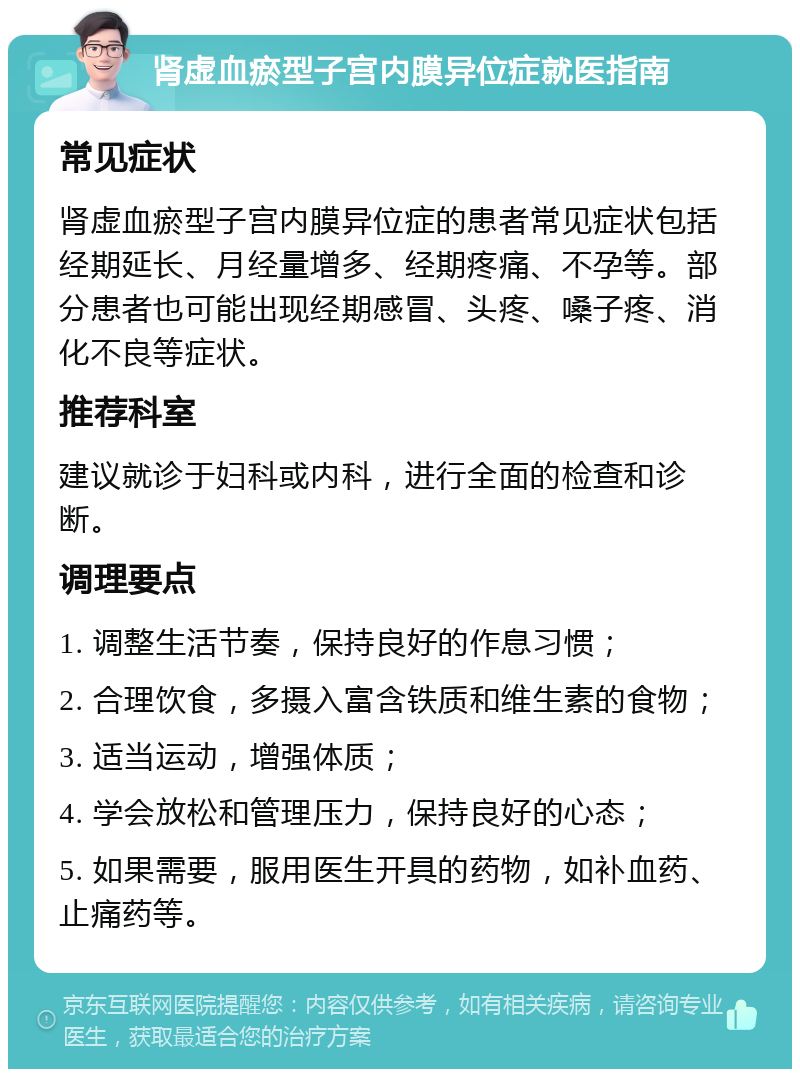 肾虚血瘀型子宫内膜异位症就医指南 常见症状 肾虚血瘀型子宫内膜异位症的患者常见症状包括经期延长、月经量增多、经期疼痛、不孕等。部分患者也可能出现经期感冒、头疼、嗓子疼、消化不良等症状。 推荐科室 建议就诊于妇科或内科，进行全面的检查和诊断。 调理要点 1. 调整生活节奏，保持良好的作息习惯； 2. 合理饮食，多摄入富含铁质和维生素的食物； 3. 适当运动，增强体质； 4. 学会放松和管理压力，保持良好的心态； 5. 如果需要，服用医生开具的药物，如补血药、止痛药等。