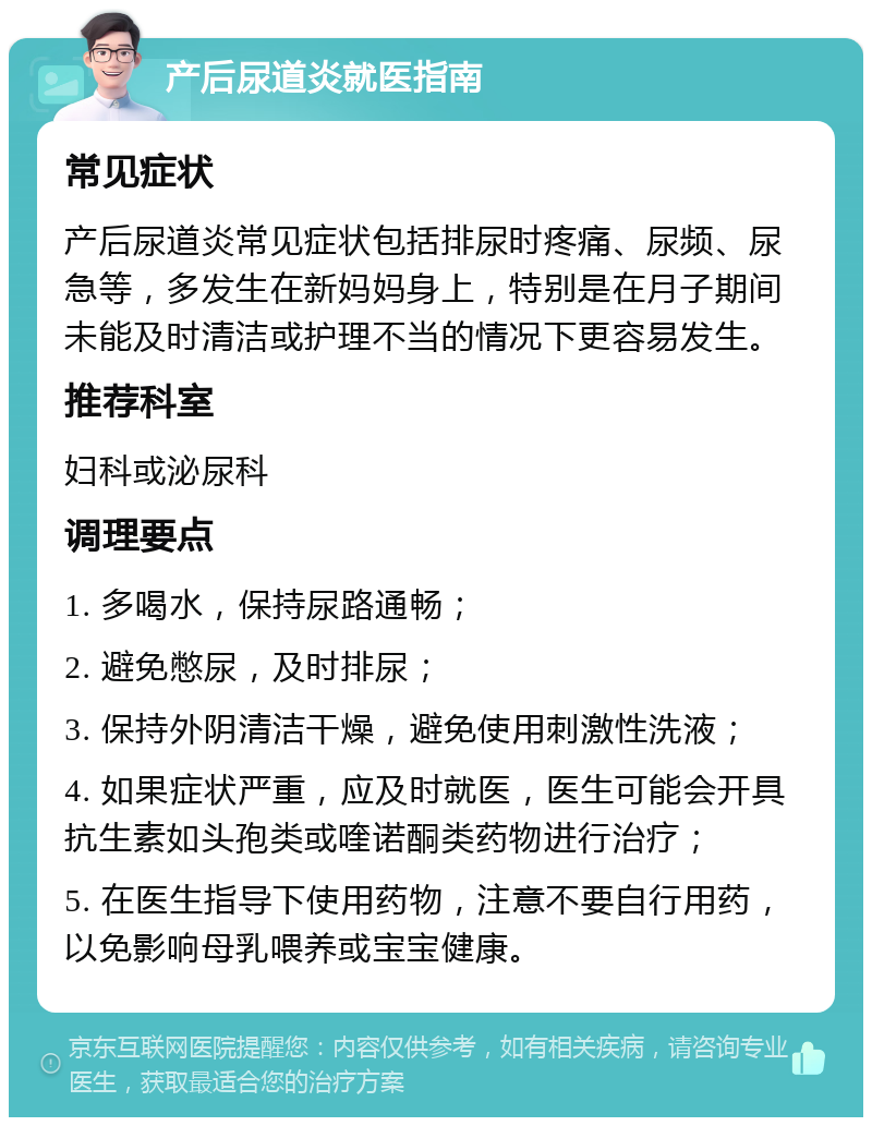 产后尿道炎就医指南 常见症状 产后尿道炎常见症状包括排尿时疼痛、尿频、尿急等，多发生在新妈妈身上，特别是在月子期间未能及时清洁或护理不当的情况下更容易发生。 推荐科室 妇科或泌尿科 调理要点 1. 多喝水，保持尿路通畅； 2. 避免憋尿，及时排尿； 3. 保持外阴清洁干燥，避免使用刺激性洗液； 4. 如果症状严重，应及时就医，医生可能会开具抗生素如头孢类或喹诺酮类药物进行治疗； 5. 在医生指导下使用药物，注意不要自行用药，以免影响母乳喂养或宝宝健康。