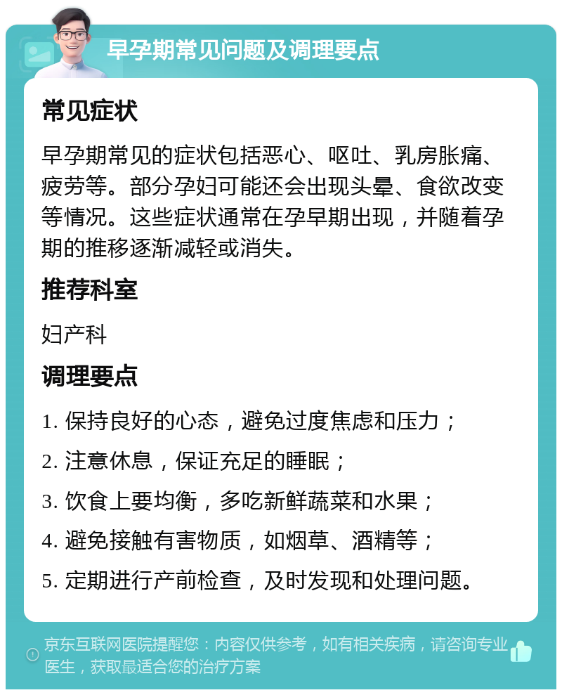 早孕期常见问题及调理要点 常见症状 早孕期常见的症状包括恶心、呕吐、乳房胀痛、疲劳等。部分孕妇可能还会出现头晕、食欲改变等情况。这些症状通常在孕早期出现，并随着孕期的推移逐渐减轻或消失。 推荐科室 妇产科 调理要点 1. 保持良好的心态，避免过度焦虑和压力； 2. 注意休息，保证充足的睡眠； 3. 饮食上要均衡，多吃新鲜蔬菜和水果； 4. 避免接触有害物质，如烟草、酒精等； 5. 定期进行产前检查，及时发现和处理问题。