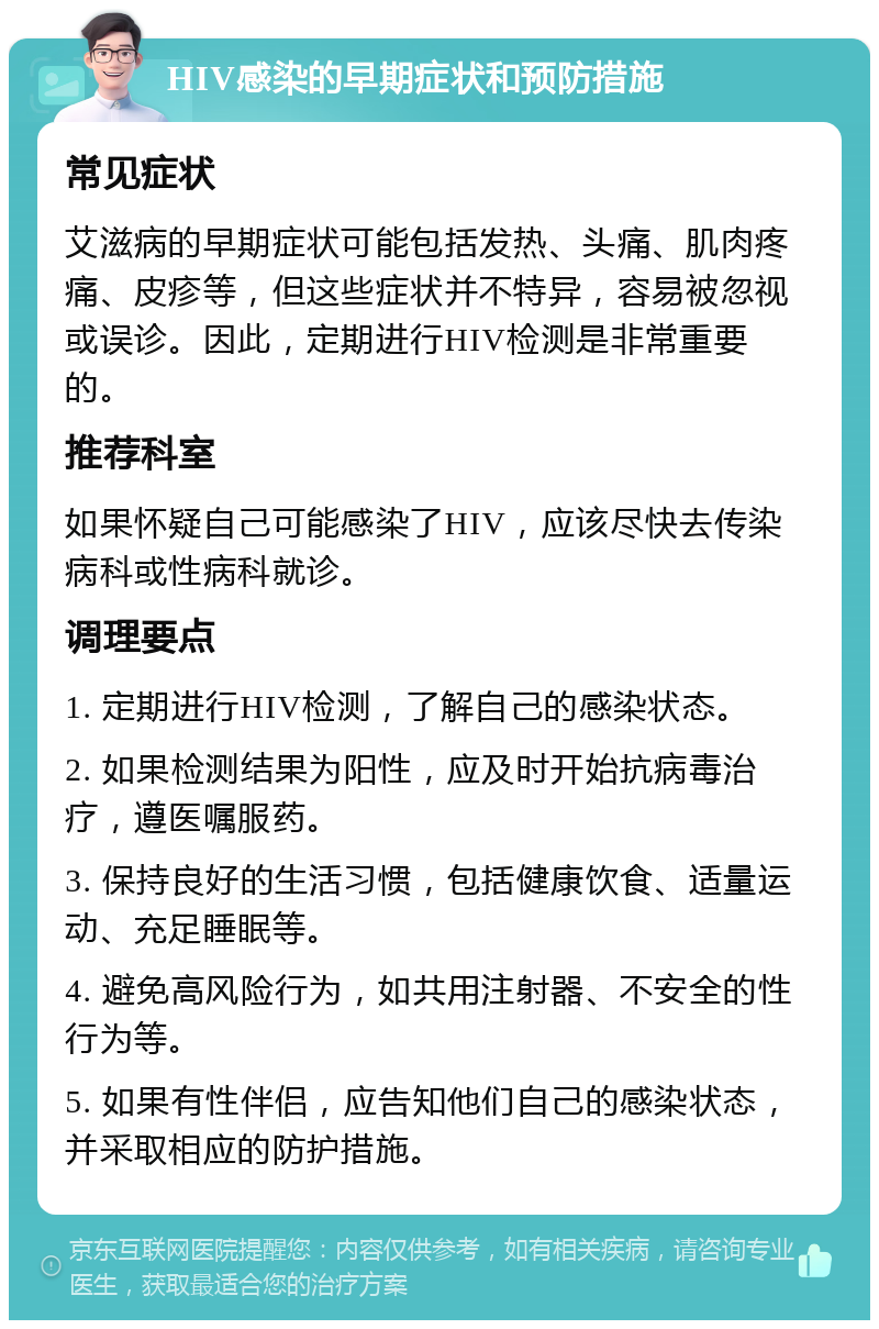 HIV感染的早期症状和预防措施 常见症状 艾滋病的早期症状可能包括发热、头痛、肌肉疼痛、皮疹等，但这些症状并不特异，容易被忽视或误诊。因此，定期进行HIV检测是非常重要的。 推荐科室 如果怀疑自己可能感染了HIV，应该尽快去传染病科或性病科就诊。 调理要点 1. 定期进行HIV检测，了解自己的感染状态。 2. 如果检测结果为阳性，应及时开始抗病毒治疗，遵医嘱服药。 3. 保持良好的生活习惯，包括健康饮食、适量运动、充足睡眠等。 4. 避免高风险行为，如共用注射器、不安全的性行为等。 5. 如果有性伴侣，应告知他们自己的感染状态，并采取相应的防护措施。