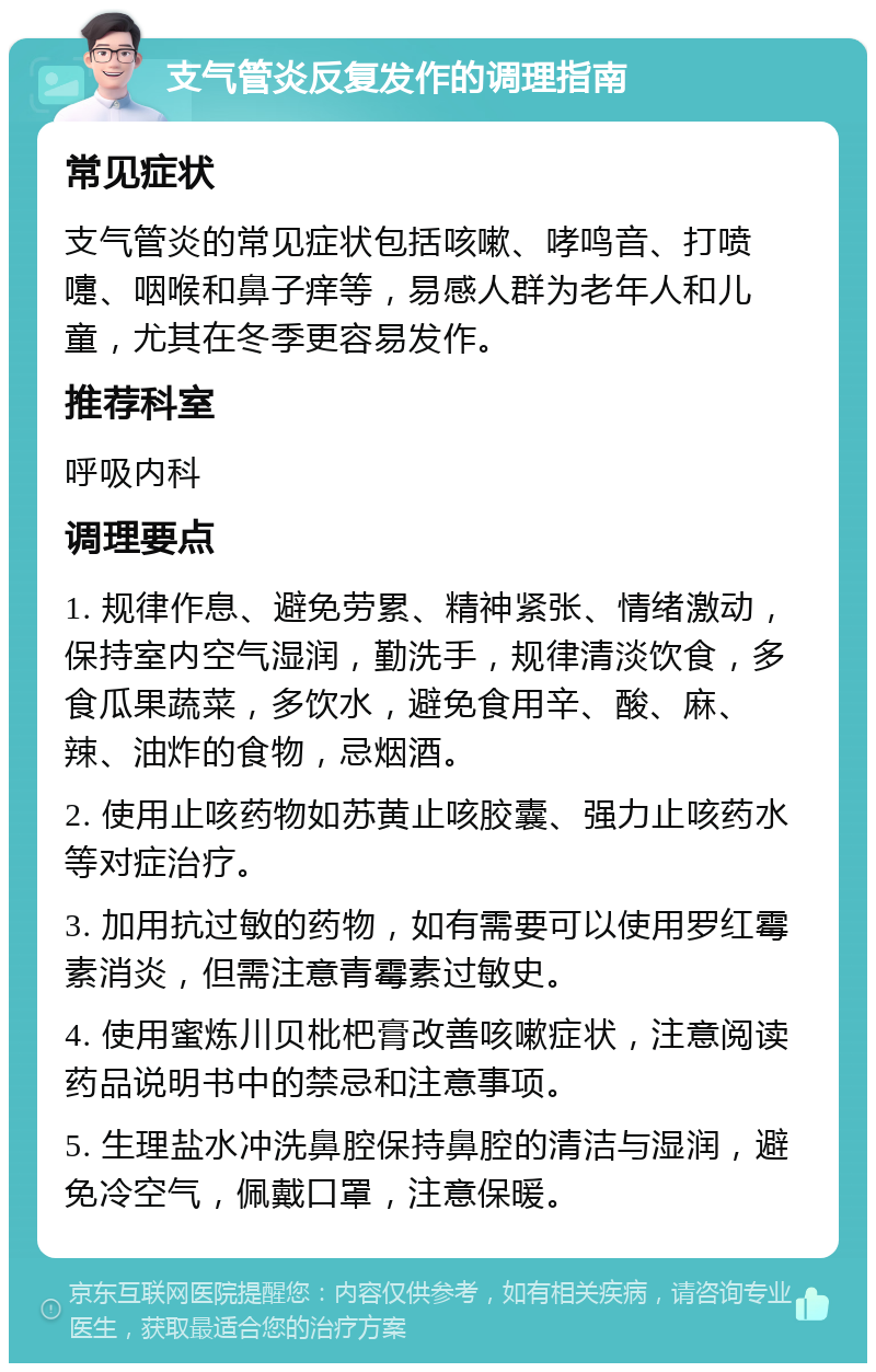 支气管炎反复发作的调理指南 常见症状 支气管炎的常见症状包括咳嗽、哮鸣音、打喷嚏、咽喉和鼻子痒等，易感人群为老年人和儿童，尤其在冬季更容易发作。 推荐科室 呼吸内科 调理要点 1. 规律作息、避免劳累、精神紧张、情绪激动，保持室内空气湿润，勤洗手，规律清淡饮食，多食瓜果蔬菜，多饮水，避免食用辛、酸、麻、辣、油炸的食物，忌烟酒。 2. 使用止咳药物如苏黄止咳胶囊、强力止咳药水等对症治疗。 3. 加用抗过敏的药物，如有需要可以使用罗红霉素消炎，但需注意青霉素过敏史。 4. 使用蜜炼川贝枇杷膏改善咳嗽症状，注意阅读药品说明书中的禁忌和注意事项。 5. 生理盐水冲洗鼻腔保持鼻腔的清洁与湿润，避免冷空气，佩戴口罩，注意保暖。