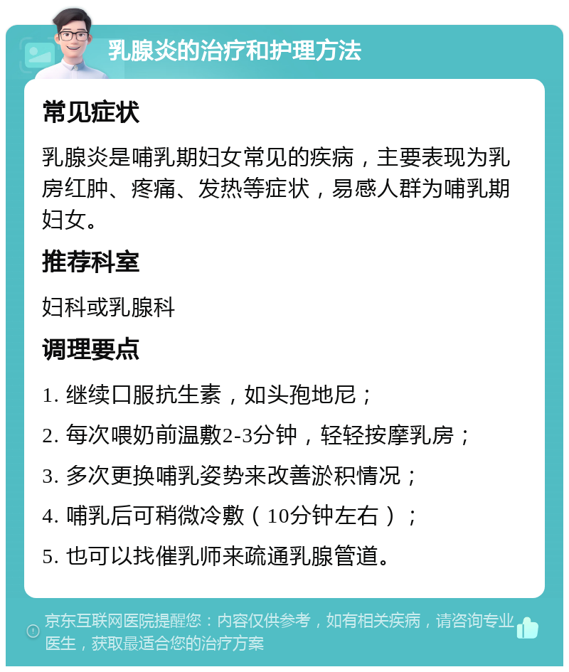 乳腺炎的治疗和护理方法 常见症状 乳腺炎是哺乳期妇女常见的疾病，主要表现为乳房红肿、疼痛、发热等症状，易感人群为哺乳期妇女。 推荐科室 妇科或乳腺科 调理要点 1. 继续口服抗生素，如头孢地尼； 2. 每次喂奶前温敷2-3分钟，轻轻按摩乳房； 3. 多次更换哺乳姿势来改善淤积情况； 4. 哺乳后可稍微冷敷（10分钟左右）； 5. 也可以找催乳师来疏通乳腺管道。