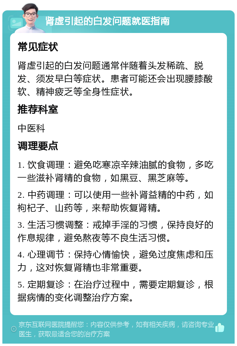 肾虚引起的白发问题就医指南 常见症状 肾虚引起的白发问题通常伴随着头发稀疏、脱发、须发早白等症状。患者可能还会出现腰膝酸软、精神疲乏等全身性症状。 推荐科室 中医科 调理要点 1. 饮食调理：避免吃寒凉辛辣油腻的食物，多吃一些滋补肾精的食物，如黑豆、黑芝麻等。 2. 中药调理：可以使用一些补肾益精的中药，如枸杞子、山药等，来帮助恢复肾精。 3. 生活习惯调整：戒掉手淫的习惯，保持良好的作息规律，避免熬夜等不良生活习惯。 4. 心理调节：保持心情愉快，避免过度焦虑和压力，这对恢复肾精也非常重要。 5. 定期复诊：在治疗过程中，需要定期复诊，根据病情的变化调整治疗方案。