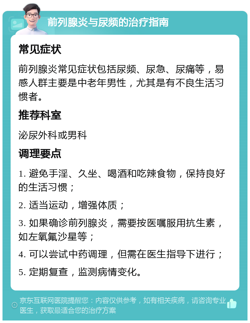 前列腺炎与尿频的治疗指南 常见症状 前列腺炎常见症状包括尿频、尿急、尿痛等，易感人群主要是中老年男性，尤其是有不良生活习惯者。 推荐科室 泌尿外科或男科 调理要点 1. 避免手淫、久坐、喝酒和吃辣食物，保持良好的生活习惯； 2. 适当运动，增强体质； 3. 如果确诊前列腺炎，需要按医嘱服用抗生素，如左氧氟沙星等； 4. 可以尝试中药调理，但需在医生指导下进行； 5. 定期复查，监测病情变化。