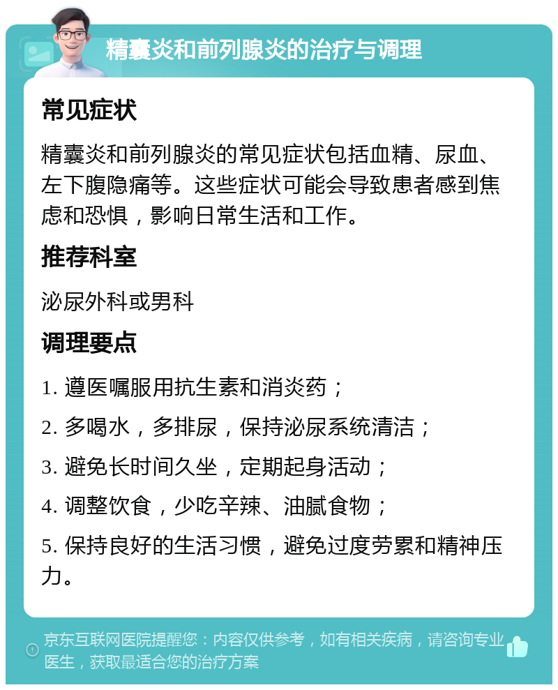 精囊炎和前列腺炎的治疗与调理 常见症状 精囊炎和前列腺炎的常见症状包括血精、尿血、左下腹隐痛等。这些症状可能会导致患者感到焦虑和恐惧，影响日常生活和工作。 推荐科室 泌尿外科或男科 调理要点 1. 遵医嘱服用抗生素和消炎药； 2. 多喝水，多排尿，保持泌尿系统清洁； 3. 避免长时间久坐，定期起身活动； 4. 调整饮食，少吃辛辣、油腻食物； 5. 保持良好的生活习惯，避免过度劳累和精神压力。