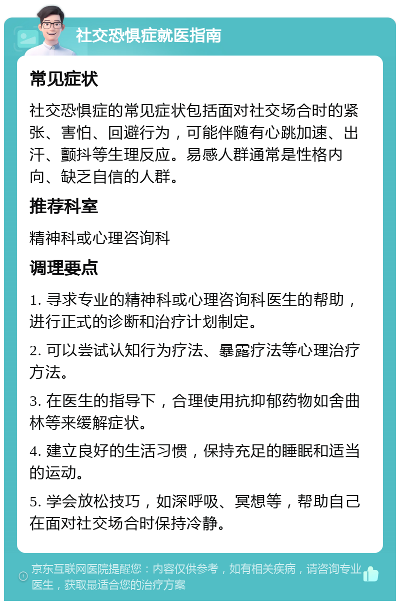 社交恐惧症就医指南 常见症状 社交恐惧症的常见症状包括面对社交场合时的紧张、害怕、回避行为，可能伴随有心跳加速、出汗、颤抖等生理反应。易感人群通常是性格内向、缺乏自信的人群。 推荐科室 精神科或心理咨询科 调理要点 1. 寻求专业的精神科或心理咨询科医生的帮助，进行正式的诊断和治疗计划制定。 2. 可以尝试认知行为疗法、暴露疗法等心理治疗方法。 3. 在医生的指导下，合理使用抗抑郁药物如舍曲林等来缓解症状。 4. 建立良好的生活习惯，保持充足的睡眠和适当的运动。 5. 学会放松技巧，如深呼吸、冥想等，帮助自己在面对社交场合时保持冷静。